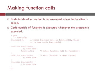 Making function calls
 Code inside of a function is not executed unless the function is
called.
 Code outside of functions is executed whenever the program is
executed.
<?php
… // some code
function1(); // makes function call to function1(), which
// in turn calls function3()
function function1() {
… // some code
function3(); // makes function call to function3()
}
function function2() { // this function is never called!
… // some code
}
function function3() {
… // some code
}
?>
 