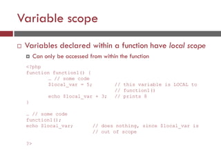Variable scope
 Variables declared within a function have local scope
 Can only be accessed from within the function
<?php
function function1() {
… // some code
$local_var = 5; // this variable is LOCAL to
// function1()
echo $local_var + 3; // prints 8
}
… // some code
function1();
echo $local_var; // does nothing, since $local_var is
// out of scope
?>
 