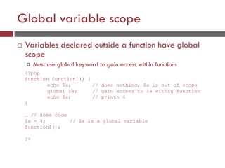 Global variable scope
 Variables declared outside a function have global
scope
 Must use global keyword to gain access within functions
<?php
function function1() {
echo $a; // does nothing, $a is out of scope
global $a; // gain access to $a within function
echo $a; // prints 4
}
… // some code
$a = 4; // $a is a global variable
function1();
?>
 