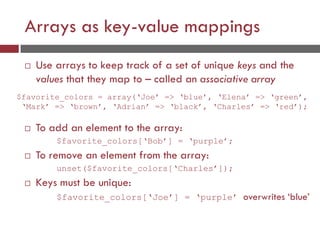 Arrays as key-value mappings
 Use arrays to keep track of a set of unique keys and the
values that they map to – called an associative array
$favorite_colors = array(‘Joe’ => ‘blue’, ‘Elena’ => ‘green’,
‘Mark’ => ‘brown’, ‘Adrian’ => ‘black’, ‘Charles’ => ‘red’);
 To add an element to the array:
$favorite_colors[‘Bob’] = ‘purple’;
 To remove an element from the array:
unset($favorite_colors[‘Charles’]);
 Keys must be unique:
$favorite_colors[‘Joe’] = ‘purple’ overwrites ‘blue’
 