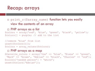 Recap: arrays
 print_r($array_name) function lets you easily
view the contents of an array
 PHP arrays as a list
 PHP arrays as a map
$favorite_colors = array(‘Joe’ => ‘blue’, ‘Elena’ => ‘green’,
‘Mark’ => ‘brown’, ‘Adrian’ => ‘black’, ‘Charles’ => ‘red’);
$colors[‘random person’] = ‘white’;
unset($colors[‘Adrian’]);
$colors = array(‘red’, ‘blue’, ‘green’, ‘black’, ‘yellow’);
$colors[] = purple; // add to the list
//remove ‘blue’ from list
unset($colors[1]);
$colors = array_values($colors);
 