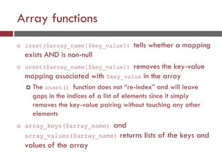 Array functions
 isset($array_name[$key_value]) tells whether a mapping
exists AND is non-null
 unset($array_name[$key_value]) removes the key-value
mapping associated with $key_value in the array
 The unset() function does not “re-index” and will leave
gaps in the indices of a list of elements since it simply
removes the key-value pairing without touching any other
elements
 array_keys($array_name) and
array_values($array_name) returns lists of the keys and
values of the array
 
