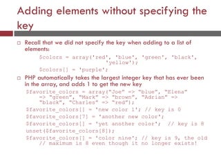 Adding elements without specifying the
key
 Recall that we did not specify the key when adding to a list of
elements:
$colors = array('red', 'blue', 'green', 'black',
'yellow');
$colors[] = 'purple';
 PHP automatically takes the largest integer key that has ever been
in the array, and adds 1 to get the new key
$favorite_colors = array(“Joe” => “blue”, “Elena”
=> “green”, “Mark” => “brown”, “Adrian” =>
“black”, “Charles” => “red”);
$favorite_colors[] = 'new color 1'; // key is 0
$favorite_colors[7] = 'another new color';
$favorite_colors[] = 'yet another color'; // key is 8
unset($favorite_colors[8]);
$favorite_colors[] = 'color nine'; // key is 9, the old
// maximum is 8 even though it no longer exists!
 
