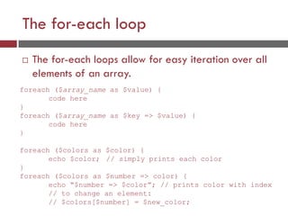 The for-each loop
 The for-each loops allow for easy iteration over all
elements of an array.
foreach ($array_name as $value) {
code here
}
foreach ($array_name as $key => $value) {
code here
}
foreach ($colors as $color) {
echo $color; // simply prints each color
}
foreach ($colors as $number => color) {
echo “$number => $color”; // prints color with index
// to change an element:
// $colors[$number] = $new_color;
 