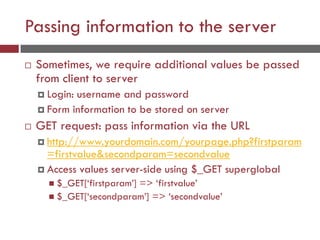 Passing information to the server
 Sometimes, we require additional values be passed
from client to server
 Login: username and password
 Form information to be stored on server
 GET request: pass information via the URL
 http://www.yourdomain.com/yourpage.php?firstparam
=firstvalue&secondparam=secondvalue
 Access values server-side using $_GET superglobal
 $_GET[‘firstparam’] => ‘firstvalue’
 $_GET[‘secondparam’] => ‘secondvalue’
 
