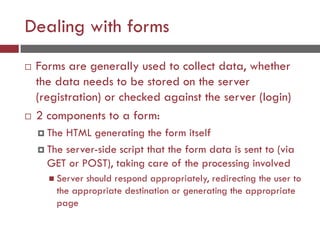 Dealing with forms
 Forms are generally used to collect data, whether
the data needs to be stored on the server
(registration) or checked against the server (login)
 2 components to a form:
 The HTML generating the form itself
 The server-side script that the form data is sent to (via
GET or POST), taking care of the processing involved
 Server should respond appropriately, redirecting the user to
the appropriate destination or generating the appropriate
page
 