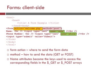Forms: client-side
 form action – where to send the form data
 method – how to send the data (GET or POST)
 Name attributes become the keys used to access the
corresponding fields in the $_GET or $_POST arrays
<html>
<head>
<title> A Form Example </title>
</head><body>
<form action="welcome.php" method="post">
Name: <br /> <input type="text" name="name" /><br />
Phone Number: <br /> <input type="text" name="phone" /><br />
<input type="submit" value="Submit">
</form>
</body>
</html>
 