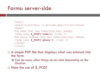 Forms: server-side
 A simple PHP file that displays what was entered into
the form
 Can do many other things server-side depending on the
situation
 Note the use of $_POST
<html>
<head><title>This is welcome.php</title></head>
<body>
The name that was submitted was: &nbsp;
<?php echo $_POST['name']; ?><br />
The phone number that was submitted was: &nbsp;
<?php echo $_POST['phone']; ?><br />
</body>
</html>
 