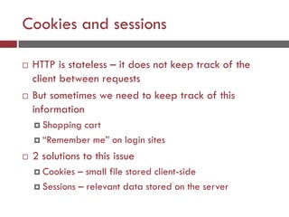 Cookies and sessions
 HTTP is stateless – it does not keep track of the
client between requests
 But sometimes we need to keep track of this
information
 Shopping cart
 “Remember me” on login sites
 2 solutions to this issue
 Cookies – small file stored client-side
 Sessions – relevant data stored on the server
 