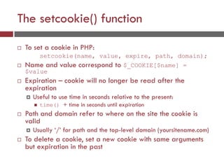 The setcookie() function
 To set a cookie in PHP:
setcookie(name, value, expire, path, domain);
 Name and value correspond to $_COOKIE[$name] =
$value
 Expiration – cookie will no longer be read after the
expiration
 Useful to use time in seconds relative to the present:
 time() + time in seconds until expiration
 Path and domain refer to where on the site the cookie is
valid
 Usually ‘/’ for path and the top-level domain (yoursitename.com)
 To delete a cookie, set a new cookie with same arguments
but expiration in the past
 
