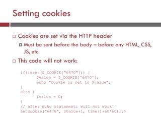 Setting cookies
 Cookies are set via the HTTP header
 Must be sent before the body – before any HTML, CSS,
JS, etc.
 This code will not work:
if(isset($_COOKIE["6470"])) {
$value = $_COOKIE['6470'];
echo "Cookie is set to $value";
}
else {
$value = 0;
}
// after echo statement: will not work!
setcookie("6470", $value+1, time()+60*60);?>
 