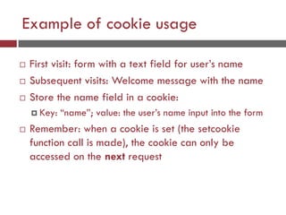 Example of cookie usage
 First visit: form with a text field for user’s name
 Subsequent visits: Welcome message with the name
 Store the name field in a cookie:
 Key: “name”; value: the user’s name input into the form
 Remember: when a cookie is set (the setcookie
function call is made), the cookie can only be
accessed on the next request
 