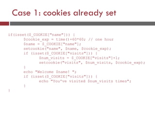 Case 1: cookies already set
if(isset($_COOKIE["name"])) {
$cookie_exp = time()+60*60; // one hour
$name = $_COOKIE["name"];
setcookie("name", $name, $cookie_exp);
if (isset($_COOKIE["visits"])) {
$num_visits = $_COOKIE["visits"]+1;
setcookie("visits", $num_visits, $cookie_exp);
}
echo "Welcome $name! ";
if (isset($_COOKIE["visits"])) {
echo "You've visited $num_visits times";
}
}
 