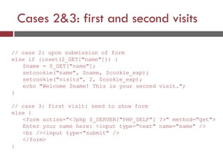 Cases 2&3: first and second visits
// case 2: upon submission of form
else if (isset($_GET["name"])) {
$name = $_GET["name"];
setcookie("name", $name, $cookie_exp);
setcookie("visits", 2, $cookie_exp);
echo "Welcome $name! This is your second visit.";
}
// case 3: first visit: need to show form
else {
<form action="<?php $_SERVER["PHP_SELF"] ?>" method="get">
Enter your name here: <input type="text" name="name" />
<br /><input type="submit" />
</form>
}
 