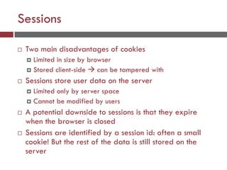 Sessions
 Two main disadvantages of cookies
 Limited in size by browser
 Stored client-side  can be tampered with
 Sessions store user data on the server
 Limited only by server space
 Cannot be modified by users
 A potential downside to sessions is that they expire
when the browser is closed
 Sessions are identified by a session id: often a small
cookie! But the rest of the data is still stored on the
server
 