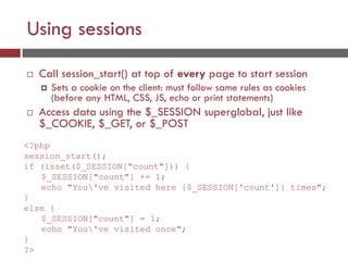 Using sessions
 Call session_start() at top of every page to start session
 Sets a cookie on the client: must follow same rules as cookies
(before any HTML, CSS, JS, echo or print statements)
 Access data using the $_SESSION superglobal, just like
$_COOKIE, $_GET, or $_POST
<?php
session_start();
if (isset($_SESSION["count"])) {
$_SESSION["count"] += 1;
echo "You've visited here {$_SESSION['count']} times";
}
else {
$_SESSION["count"] = 1;
echo "You've visited once";
}
?>
 