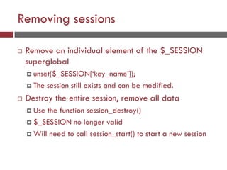 Removing sessions
 Remove an individual element of the $_SESSION
superglobal
 unset($_SESSION[‘key_name’]);
 The session still exists and can be modified.
 Destroy the entire session, remove all data
 Use the function session_destroy()
 $_SESSION no longer valid
 Will need to call session_start() to start a new session
 
