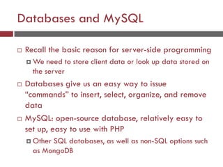 Databases and MySQL
 Recall the basic reason for server-side programming
 We need to store client data or look up data stored on
the server
 Databases give us an easy way to issue
“commands” to insert, select, organize, and remove
data
 MySQL: open-source database, relatively easy to
set up, easy to use with PHP
 Other SQL databases, as well as non-SQL options such
as MongoDB
 
