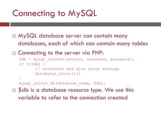 Connecting to MySQL
 MySQL database server can contain many
databases, each of which can contain many tables
 Connecting to the server via PHP:
 $db is a database resource type. We use this
variable to refer to the connection created
$db = mysql_connect(server, username, password);
if (!$db) {
// terminate and give error message
die(mysql_error());
}
mysql_select_db(database_name, $db);
 