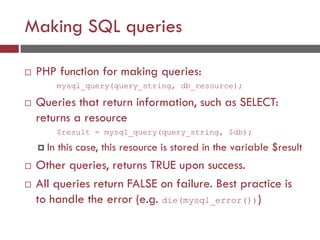 Making SQL queries
 PHP function for making queries:
mysql_query(query_string, db_resource);
 Queries that return information, such as SELECT:
returns a resource
$result = mysql_query(query_string, $db);
 In this case, this resource is stored in the variable $result
 Other queries, returns TRUE upon success.
 All queries return FALSE on failure. Best practice is
to handle the error (e.g. die(mysql_error()))
 