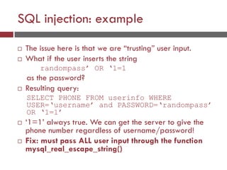 SQL injection: example
 The issue here is that we are “trusting” user input.
 What if the user inserts the string
randompass’ OR ‘1=1
as the password?
 Resulting query:
SELECT PHONE FROM userinfo WHERE
USER=‘username’ and PASSWORD=‘randompass’
OR ‘1=1’
 ‘1=1’ always true. We can get the server to give the
phone number regardless of username/password!
 Fix: must pass ALL user input through the function
mysql_real_escape_string()
 