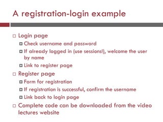 A registration-login example
 Login page
 Check username and password
 If already logged in (use sessions!), welcome the user
by name
 Link to register page
 Register page
 Form for registration
 If registration is successful, confirm the username
 Link back to login page
 Complete code can be downloaded from the video
lectures website
 
