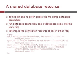 A shared database resource
 Both login and register pages use the same database
connection
 Put database connection, select database code into the
same file
 Reference the connection resource ($db) in other files
<?php
$db = mysql_connect("localhost", "6470user", "6470") or
die(mysql_error());
mysql_query("CREATE DATABASE IF NOT EXISTS 6470example") or
die(mysql_error());
mysql_select_db("6470example", $db) or die(mysql_error());
mysql_query("CREATE TABLE IF NOT EXISTS users (USERNAME
VARCHAR(2000), PASSWORD VARCHAR(2000))") or
die(mysql_error());
?>
 