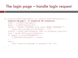 The login page – handle login request
if (isset($_POST["username"]) && isset($_POST["password"])) {
require("db.php"); // establish DB connection
$user = $_POST["username"];
$pass = $_POST["password"];
$query = "SELECT PASSWORD from users WHERE USERNAME='" .
mysql_real_escape_string($user) . "'";
$result = mysql_query($query, $db) or die(mysql_error());
$row = mysql_fetch_assoc($result);
if ($pass == $row["PASSWORD"]) {
$_SESSION["username"] = $user;
}
else {
echo "Invalid username or password <br />";
}
}
 