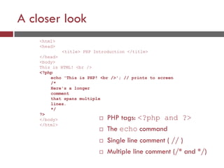 A closer look
 PHP tags: <?php and ?>
 The echo command
 Single line comment ( // )
 Multiple line comment (/* and */)
<html>
<head>
<title> PHP Introduction </title>
</head>
<body>
This is HTML! <br />
<?php
echo 'This is PHP! <br />'; // prints to screen
/*
Here's a longer
comment
that spans multiple
lines.
*/
?>
</body>
</html>
 
