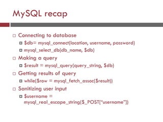 MySQL recap
 Connecting to database
 $db= mysql_connect(location, username, password)
 mysql_select_db(db_name, $db)
 Making a query
 $result = mysql_query(query_string, $db)
 Getting results of query
 while($row = mysql_fetch_assoc($result))
 Sanitizing user input
 $username =
mysql_real_escape_string($_POST[“username”])
 