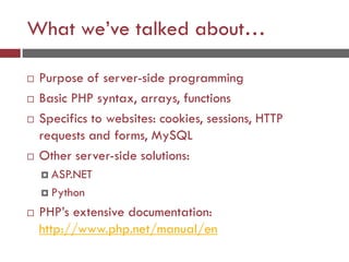 What we’ve talked about…
 Purpose of server-side programming
 Basic PHP syntax, arrays, functions
 Specifics to websites: cookies, sessions, HTTP
requests and forms, MySQL
 Other server-side solutions:
 ASP.NET
 Python
 PHP’s extensive documentation:
http://www.php.net/manual/en
 