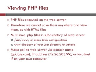 Viewing PHP files
 PHP files executed on the web server
 Therefore we cannot save them anywhere and view
them, as with HTML files
 Must save .php files in subdirectory of web server
 /var/www/ on many Linux configurations
 www directory of your user directory on Athena
 Make call to web server via domain name
(google.com), IP address (72.26.203.99), or localhost
if on your own computer
 