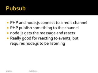  PHP and node.js connect to a redis channel
 PHP publish something to the channel
 node.js gets the message and reacts
 Really good for reacting to events, but
requires node.js to be listening
5/15/2013 php|tek 2013
 
