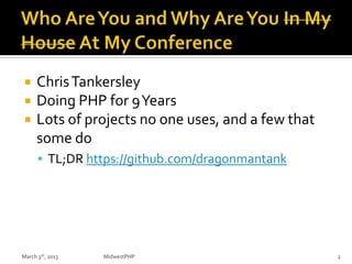  ChrisTankersley
 Doing PHP for 9Years
 Lots of projects no one uses, and a few that
some do
 TL;DR https://github.com/dragonmantank
March 3rd, 2013 MidwestPHP 2
 