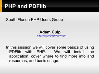 PHP and PDFlib

South Florida PHP Users Group


                   Adam Culp
                 http://www.Geekyboy.com



In this session we will cover some basics of using
  PDFlib with PHP.          We will install the
  application, cover where to find more info and
  resources, and basic usage.
 