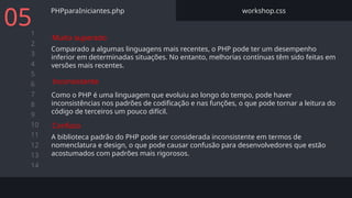 1
2
3
4
5
6
7
8
9
10
11
12
13
14
PHPparaIniciantes.php workshop.css
Comparado a algumas linguagens mais recentes, o PHP pode ter um desempenho
inferior em determinadas situações. No entanto, melhorias contínuas têm sido feitas em
versões mais recentes.
05
Muito superado
Como o PHP é uma linguagem que evoluiu ao longo do tempo, pode haver
inconsistências nos padrões de codificação e nas funções, o que pode tornar a leitura do
código de terceiros um pouco difícil.
Inconsistente
A biblioteca padrão do PHP pode ser considerada inconsistente em termos de
nomenclatura e design, o que pode causar confusão para desenvolvedores que estão
acostumados com padrões mais rigorosos.
Confuso
 