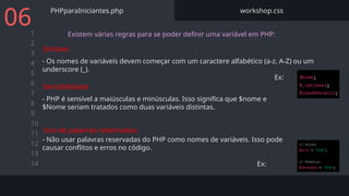 1
2
3
4
5
6
7
8
9
10
11
12
13
14
PHPparaIniciantes.php workshop.css
06 Existem várias regras para se poder definir uma variável em PHP:
- Os nomes de variáveis devem começar com um caractere alfabético (a-z, A-Z) ou um
underscore (_).
Ex:
Sintaxe:
- PHP é sensível a maiúsculas e minúsculas. Isso significa que $nome e
$Nome seriam tratados como duas variáveis distintas.
Sensibilidade:
- Não usar palavras reservadas do PHP como nomes de variáveis. Isso pode
causar conflitos e erros no código.
Ex:
Uso de palavras reservadas:
 
