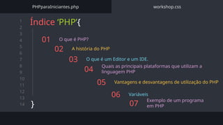 1
2
3
4
5
6
7
8
9
10
11
12
13
14
01 O que é PHP?
02 A história do PHP
03 O que é um Editor e um IDE.
Índice ‘PHP’{
}
PHPparaIniciantes.php workshop.css
04
Quais as principais plataformas que utilizam a
linguagem PHP
05 Vantagens e desvantagens de utilização do PHP
06 Variáveis
07
Exemplo de um programa
em PHP
 