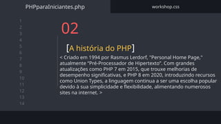 1
2
3
4
5
6
7
8
9
10
11
12
13
14
02
[A história do PHP]
< Criado em 1994 por Rasmus Lerdorf, "Personal Home Page,"
atualmente “Pré-Processador de Hipertexto”. Com grandes
atualizações como PHP 7 em 2015, que trouxe melhorias de
desempenho significativas, e PHP 8 em 2020, introduzindo recursos
como Union Types, a linguagem continua a ser uma escolha popular
devido à sua simplicidade e flexibilidade, alimentando numerosos
sites na internet. >
PHPparaIniciantes.php workshop.css
 