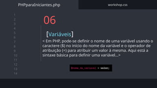 1
2
3
4
5
6
7
8
9
10
11
12
13
14
06
[Variáveis]
< Em PHP, pode-se definir o nome de uma variável usando o
caractere ($) no início do nome da variável e o operador de
atribuição (=) para atribuir um valor à mesma. Aqui está a
sintaxe básica para definir uma variável…>
PHPparaIniciantes.php workshop.css
 