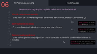 1
2
3
4
5
6
7
8
9
10
11
12
13
14
PHPparaIniciantes.php workshop.css
06 Existem várias regras para se poder definir uma variável em PHP:
- Evite o uso de caracteres especiais em nomes de variáveis, exceto o underscore (_).
Ex:
Uso de caracteres especiais:
- O nome da variável não deve começar com um número.
Ex:
Sem números no início:
- Evite nomes genéricos que possam causar confusão ou colisões com outras variáveis ou
funções.
Ex:
Nomes muito genéricos:
 