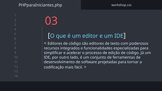1
2
3
4
5
6
7
8
9
10
11
12
13
14
03
[O que é um editor e um IDE]
< Editores de código são editores de texto com poderosos
recursos integrados e funcionalidades especializadas para
simplificar e acelerar o processo de edição de código. Já um
IDE, por outro lado, é um conjunto de ferramentas de
desenvolvimento de software projetadas para tornar a
codificação mais fácil. >
PHPparaIniciantes.php workshop.css
 