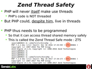 Zend Thread Safety
 PHP will never itself make use threads
 PHP's code is NOT threaded
 But PHP could, despite him, liv...