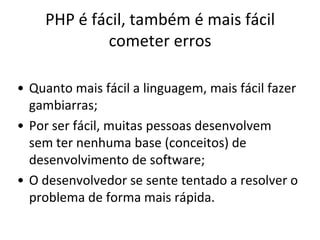 PHP é fácil, também é mais fácil
            cometer erros

• Quanto mais fácil a linguagem, mais fácil fazer
  gambiarras;
• Por ser fácil, muitas pessoas desenvolvem
  sem ter nenhuma base (conceitos) de
  desenvolvimento de software;
• O desenvolvedor se sente tentado a resolver o
  problema de forma mais rápida.
 