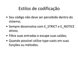 Estilos de codificação
• Seu código não deve ser percebido dentro do
  sistema;
• Sempre desenvolva com E_STRICT e E_NOTICE
  ativos;
• Filtre suas entradas e escape suas saídas;
• Quando possível utilize type-casts em suas
  funções ou métodos.
 