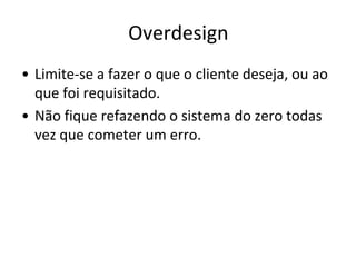 Overdesign
• Limite-se a fazer o que o cliente deseja, ou ao
  que foi requisitado.
• Não fique refazendo o sistema do zero todas
  vez que cometer um erro.
 