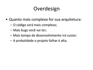 Overdesign
• Quanto mais complexo for sua arquitetura:
  –   O código será mais complexo;
  –   Mais bugs você vai ter;
  –   Mais tempo de desenvolvimento irá custar;
  –   A probalidade o projeto falhar é alta.
 