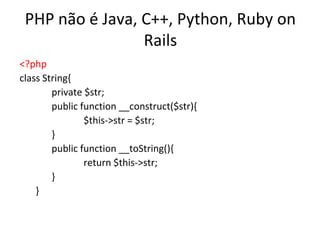 PHP não é Java, C++, Python, Ruby on
                 Rails
<?php
class String{
        private $str;
        public function __construct($str){
                $this->str = $str;
        }
        public function __toString(){
                return $this->str;
        }
    }
 