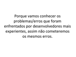 Porque vamos conhecer os
     problemas/erros que foram
enfrentados por desenvolvedores mais
 experientes, assim não cometeremos
          os mesmos erros.
 