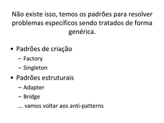 Não existe isso, temos os padrões para resolver
problemas específicos sendo tratados de forma
                    genérica.

• Padrões de criação
  – Factory
  – Singleton
• Padrões estruturais
  – Adapter
  – Bridge
  ... vamos voltar aos anti-patterns
 